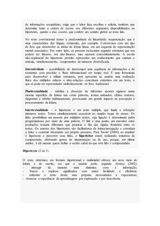 de informações secundárias; exige que o leitor faça escolhas e solicita, também, que
determine tanto a ordem de acesso aos diferentes segmentos disponibilizados no
hipertexto, quanto o eixo coesivo que confere um sentido global ao texto lido.
No texto convencional temos a predominância da linearidade, sequenciação, que é
uma característica das línguas vernáculas, por exemplo. Convivemos com um tipo
de livro que desenvolve as idéias de forma linear, em um esquema de representação
mental associativo. Por outro lado, as pessoas raciocinam segundo estruturas que ora
podem ser lineares, ora não-lineares, mas operam concomitantemente. A escrita
não-seqüencial do hipertexto permite representar um conhecimento que captura e
articula, simultaneamente, componentes de natureza diversificada.
Interatividade – possibilidade de interromper uma seqüência de informações e de
reorientar com precisão o fluxo informacional em tempo real. É uma ferramenta
para desenvolver e utilizar estruturas, pois apresenta ao usuário uma realização
física dos múltiplos enlaces e inter-relações conceituais existentes em um texto, o
que só pode ser representado simbolicamente no livro tradicional.
Pluritextualidade – viabiliza a absorção de diferentes aportes sígnicos numa
mesma superfície de leitura tais como palavras, ícones animados, efeitos sonoros,
diagramas e tabelas tridimensionais, provocando um grande impacto na percepção e
processamento da leitura.
Intertextualidade – o hipertexto é um texto múltiplo, que funde e sobrepõe
inúmeros textos. Textos simultaneamente acessíveis ao simples toque do mouse. Os
links possibilitam um passeio por múltiplos textos, cuja ligação é determinada pelos
programadores por meio de uma palavra. O link é uma ponte, um encontro entre
produções textuais diferentes que propicia o fim das rígidas fronteiras entre os
textos. Os autores dos hipertextos são facilitadores da leitura/navegação e convidam
o leitor a construir ativamente seu próprio percurso. Para Xavier (2004), ao atualizar
o hipertexto e percorrer seus links, o hiperleitor estará realizando tentativas de
compreensão, efetivando gestos de interpretação ou de uso, porque, em última
análise, é ele mesmo quem define a versão cabal do que será lido e compreendido.
Hipertexto (2 de 3)
O texto eletrônico em formato hipertextual e multimidial oferece um novo meio de
leitura e de escrita, em que o usuário pode, segundo Alvarez (2002):
- interagir de maneira mais dinâmica com a informação;
- buscar e explorar significados com maior facilidade e eficiência;
- enfrentar o texto desde suas próprias necessidades e expectativas;
- vivenciar a experiência da aprendizagem por exploração e por descoberta.
 