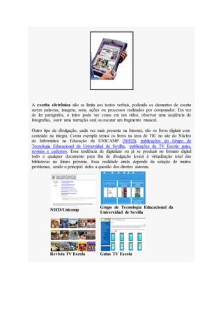 A escrita eletrônica não se limita aos textos verbais, podendo os elementos de escrita
serem palavras, imagens, sons, ações ou processos realizados por computador. Em vez
de ler parágrafos, o leitor pode ver cenas em um vídeo, observar uma seqüência de
fotografias, ouvir uma narração oral ou escutar um fragmento musical.
Outro tipo de divulgação, cada vez mais presente na Internet, são os livros digitais com
conteúdo na íntegra. Como exemplo temos os livros na área de TIC no site do Núcleo
de Informática na Educação da UNICAMP (NIED), publicações do Grupo de
Tecnologia Educacional da Universidad de Sevilha, publicações da TV Escola: guias,
revistas e cadernos. Essa tendência de digitalizar ou já se produzir no formato digital
todo e qualquer documento para fins de divulgação levará à virtualização total das
bibliotecas no futuro próximo. Essa realidade ainda depende da solução de muitos
problemas, sendo o principal deles a questão dos direitos autorais.
NIED/Unicamp
Grupo de Tecnologia Educacional da
Universidad de Sevilla
Revista TV Escola Guias TV Escola
 