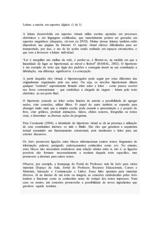 Leitura e autoria em suportes digitais (1 de 1)
A leitura desenvolvida em suportes virtuais utiliza escritas apoiadas em processos
eletrônicos e em linguagens codificadas, que materialmente podem ser gravadas em
suportes magnéticos (disquetes, cd-rom ou DVD). Muitas dessas leituras também estão
disponíveis nas páginas da Internet. O suporte virtual oferece dificuldades para ser
transportado, por isso, o ato de ler acaba sendo realizado em espaços circunscritos, o
que vem a favorecer a leitura individual.
“Ler é mergulhar nas malhas da rede, é perder-se, é libertar-se, na medida em que a
linearidade dá lugar ao hipertextual, ao móvel e flexível” (RAMAL, 2002). O hipertexto
é um exemplo de texto que fugiu dos padrões e conseguiu inserir na sua constituição a
hibridação; sua diferença significativa é a concepção.
A partir daqueles elos virtuais o hipernavegador pode seguir por rotas diferentes das
originalmente organizadas pelo seu autor. Ou seja, os nós/elos hipertextuais diluem
qualquer “contrato” supostamente firmado entre autor e leitor – como parece ocorrer
nos livros convencionais – que estabeleça a chegada da viagem – leitura pelo texto
eletrônico ao seu porto final.
O hipertexto concede ao leitor certas funções de autoria: a possibilidade de agregar
nodos, criar conexões, utilizar filtros. O papel do autor também se expande para
abranger muito mais que a simples escrita: pode assumir a apresentação e o projeto do
livro, criar gráficos, produzir animações, vídeos, efeitos sonoros, fotografias ou textos
orais, e determinar as diversas ações do programa.
Para Cavalcante (2004), a identidade do hipertexto virtual se dá na presença e utilização
de seus constituintes internos: os nós e links. São eles que garantem a arquitetura
textual assumindo um funcionamento extratextual, pois monitoram o leitor para um
exterior discursivo.
Os links promovem ligações entre blocos informacionais (outros textos; fragmentos de
informação: palavra; parágrafo; endereçamento) conhecidos como nós. No entanto,
estes blocos não necessitam estabelecer uma relação sêmica entre si, isto é, as ligações
possíveis não formam· necessariamente a tessitura daquele texto específico, mas
promovem a abertura para outros textos.
Observe, por exemplo, a homepage do Portal do Professor; nela há links para vários
materiais (Espaço da Aula, Jornal do Professor, Recursos Educacionais, Cursos e
Materiais, Interação e Comunicação e Links). Esses links apontam para materiais
diversos. Já no interior de um texto ou imagem, as conexões estabelecidas pelos links
tendem a funcionar como as conhecidas notas de rodapé dos textos impressos. Num
caso ou noutro, tais conexões promoverão a possibilidade de novos ingredientes que
gravitem aquela tessitura.
 