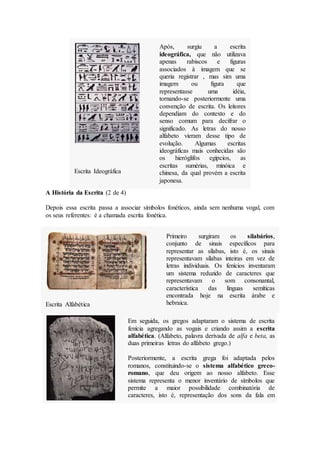 Após, surgiu a escrita
ideográfica, que não utilizava
apenas rabiscos e figuras
associados à imagem que se
queria registrar , mas sim uma
imagem ou figura que
representasse uma idéia,
tornando-se posteriormente uma
convenção de escrita. Os leitores
dependiam do contexto e do
senso comum para decifrar o
significado. As letras do nosso
alfabeto vieram desse tipo de
evolução. Algumas escritas
ideográficas mais conhecidas são
os hieróglifos egípcios, as
escritas sumérias, minóica e
chinesa, da qual provém a escrita
japonesa.
Escrita Ideográfica
A História da Escrita (2 de 4)
Depois essa escrita passa a associar símbolos fonéticos, ainda sem nenhuma vogal, com
os seus referentes: é a chamada escrita fonética.
Primeiro surgiram os silabários,
conjunto de sinais específicos para
representar as sílabas, isto é, os sinais
representavam sílabas inteiras em vez de
letras individuais. Os fenícios inventaram
um sistema reduzido de caracteres que
representavam o som consonantal,
característica das línguas semíticas
encontrada hoje na escrita árabe e
hebraica.
Escrita Alfabética
Em seguida, os gregos adaptaram o sistema de escrita
fenícia agregando as vogais e criando assim a escrita
alfabética. (Alfabeto, palavra derivada de alfa e beta, as
duas primeiras letras do alfabeto grego.)
Posteriormente, a escrita grega foi adaptada pelos
romanos, constituindo-se o sistema alfabético greco-
romano, que deu origem ao nosso alfabeto. Esse
sistema representa o menor inventário de símbolos que
permite a maior possibilidade combinatória de
caracteres, isto é, representação dos sons da fala em
 