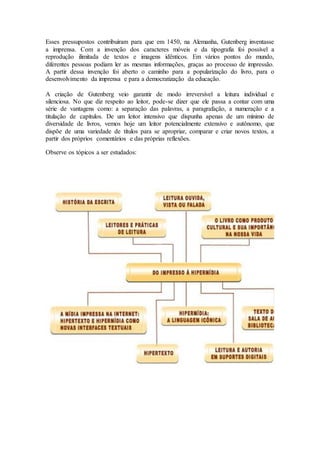 Esses pressupostos contribuíram para que em 1450, na Alemanha, Gutenberg inventasse
a imprensa. Com a invenção dos caracteres móveis e da tipografia foi possível a
reprodução ilimitada de textos e imagens idênticos. Em vários pontos do mundo,
diferentes pessoas podiam ler as mesmas informações, graças ao processo de impressão.
A partir dessa invenção foi aberto o caminho para a popularização do livro, para o
desenvolvimento da imprensa e para a democratização da educação.
A criação de Gutenberg veio garantir de modo irreversível a leitura individual e
silenciosa. No que diz respeito ao leitor, pode-se dizer que ele passa a contar com uma
série de vantagens como: a separação das palavras, a paragrafação, a numeração e a
titulação de capítulos. De um leitor intensivo que dispunha apenas de um mínimo de
diversidade de livros, vemos hoje um leitor potencialmente extensivo e autônomo, que
dispõe de uma variedade de títulos para se apropriar, comparar e criar novos textos, a
partir dos próprios comentários e das próprias reflexões.
Observe os tópicos a ser estudados:
 