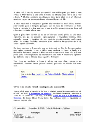 A leitura oral é feita não somente por quem lê, mas também pelos que “lêem” o texto
ouvindo-o. Ouvir história é uma forma de leitura. Há diferença entre ouvir a fala e ouvir
a leitura. A fala (ou o contar) é espontânea, ao passo que a leitura (ou o ler) é baseada
num texto escrito, que tem características próprias diferentes da fala.
A leitura visual tem a vantagem de permitir uma velocidade de leitura maior, podendo
parar quando quiser e recuperar passagens lidas, na busca da compreensão do texto,
buscar a entonação e o ritmo ideal para o texto a ser lido, posteriormente, de forma oral
e favorecer a reflexão sobre o texto.
Quem lê para outros ouvirem ou diz de cor um texto escrito precisa de uma leitura
expressiva, em que os elementos supra-segmentais e pragmáticos (fonética, ritmo,
entonação, volume e qualidade da voz, contexto sociointeracionista, conhecimento
prévio, de mundo, lingüístico, estrutural) sejam realizados interpretativamente e de
forma a agradar os ouvintes.
Os alunos precisam e devem saber que um texto pode ser lido de diversas maneiras,
com muitas pronúncias, e que o dialeto muda conforme a época, a função e o
destinatário. Em outras palavras, a leitura varia de acordo com o texto. Não se lê uma
poesia como se lê um problema de matemática ou uma piada. A reflexão que o primeiro
tipo de leitura exige é diferente da do segundo e do terceiro.
Uma forma de aprofundar a leitura é solicitar que cada aluno expresse o seu
entendimento, confronte leituras, produza resumos, paráfrases ou paródias dos textos
lidos.
Para saber mais!
Leia os textos Ler e escrever na Cultura Digital e Muito Além da
Internet.
O livro como produto cultural e sua importância na nossa vida
Vamos refletir sobre a importância do livro, o principal material impresso usado em sala
de aula. No texto A reinvenção da biblioteca, de Gilberto Dimenstein, publicado na
Folha de São Paulo de 12/10/2005, e no texto O fim do livro e a eternidade da
literatura, de Carlos Heitor Cony, temos duas reflexões sobre a importância do
impresso na nossa vida.
C 2 quarta-feira, 12 de outubro de 2005 – Folha de São Paulo – Cotidiano
A reinvenção da biblioteca
GILBERTO DIMENSTEIN
COLUNISTA DA FOLHA
 