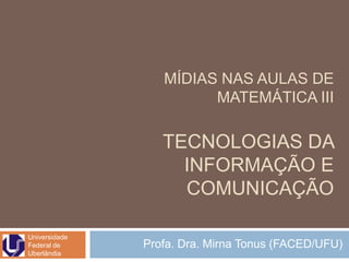 MÍDIAS NAS AULAS DE
                        MATEMÁTICA III

                  TECNOLOGIAS DA
                    INFORMAÇÃO E
                    COMUNICAÇÃO

Universidade
Federal de     Profa. Dra. Mirna Tonus (FACED/UFU)
Uberlândia
 