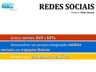 Desenvolver um projeto integrando  mídias  sociais  em  espaços físicos  Montar uma   campanha de mídia Definir  metas ,  ROI  e  KPIs REDES SOCIAIS Professor   Vitor Guerra 