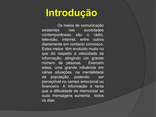 Introdução	Os meios de comunicação existentes nas sociedades contemporâneas são o rádio, televisão, internet, entre outros diariamente em contacto connosco. Estes meios  têm evoluído muito no que diz respeito à velocidade da informação, atingindo um grande número de pessoas.  Exercem estes, uma grande influência em várias situações, na mentalidade da população, podendo  ser perceptível no campo emocional ou financeiro. A informação é tanta que a dificuldade de memorizar as suas mensagens aumenta  todos os dias.