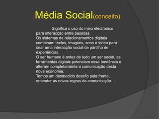 Média Social(conceito)	Significa o uso do meio electrónico para interacção entre pessoas.Os sistemas de relacionamentos digitais combinam textos, imagens, sons e vídeo para criar uma interacção social de partilha de experiências.O ser humano é antes de tudo um ser social, as ferramentas digitais potenciam essa tendência e alteram completamente a comunicação desta nova economia.Temos um desmedido desafio pela frente, entender as novas regras da comunicação.
