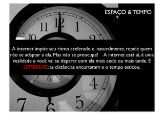 ESPAÇO & TEMPO	





 A internet impõe seu ritmo acelerado e, naturalmente, repele quem
não se adaptar a ela. Mas não se preocupe! A internet está ai, é uma
 realidade e você vai se deparar com ela mais cedo ou mais tarde. E
       LEMBRE-SE: as distâncias encurtaram e o tempo esticou. 	

 