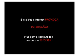 É isso que a internet PROVOCA	


        INTERAÇÃO!	



   Não com o computador,
    mas com as PESSOAS.	

 