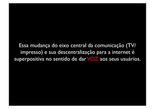 Essa mudança do eixo central da comunicação (TV/
   impresso) e sua descentralização para a internet é
superpositiva no sentido de dar VOZ aos seus usuários.	

 