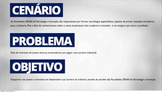 CENÁRIO 
As Faculdades SENAI de Tecnologia e Inovação são responsáveis por formar tecnólogos especialistas, capazes de prover soluções inovadoras 
para a indústria. Mas a falta de conhecimento sobre o setor, atualmente mais moderno e inovador, é um estigma que cerca a profissão. 
PROBLEMA 
Falta de interesse de jovens, futuros universitários, em seguir uma carreira industrial. 
OBJETIVO 
Despertar nos jovens o interesse em desenvolver sua carreira na indústria, através da escolha das Faculdades SENAI de Tecnologia e Inovação. 
terça-feira, 14 de outubro de 14 
 