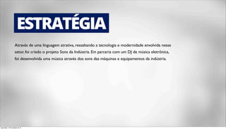 ESTRATÉGIA 
Através de uma linguagem atrativa, ressaltando a tecnologia e modernidade envolvida nesse 
setor, foi criado o projeto Sons da Indústria. Em parceria com um DJ de música eletrônica, 
foi desenvolvida uma música através dos sons das máquinas e equipamentos da indústria. 
terça-feira, 14 de outubro de 14 
 