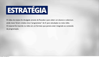 ESTRATÉGIA 
O vídeo da música foi divulgado através do Youtube e para obter um alcance e cobertura 
ainda maior foram criados cinco “programetes” de 6’ para veiculação no meio rádio. 
O material foi inserido na rádio em um formato que parecia estar integrado ao conteúdo 
da programação. 
terça-feira, 14 de outubro de 14 
 