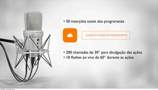 • 50 inserções totais dos programetes 
CLIQUE E E OUÇA OS PROGRAMETES 
• 200 chamadas de 30” para divulgação das ações 
• 10 flashes ao vivo de 60” durante as ações 
terça-feira, 14 de outubro de 14 
 