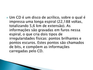    Um CD é um disco de acrílico, sobre o qual é
    impressa uma longa espiral (22,188 voltas,
    totalizando 5,6 km de extensão). As
    informações são gravadas em furos nessa
    espiral, o que cria dois tipos de
    irregularidades físicas: pontos brilhantes e
    pontos escuros. Estes pontos são chamados
    de bits, e compõem as informações
    carregadas pelo CD.
 