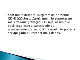    Sem muita demora, surgiram os primeiros
    CD-R (CD Recordable), que não suportavam
    mais de uma gravação. Ou seja, assim que
    você esgotasse a capacidade de
    armazenamento, seu CD gravável não poderia
    ser apagado ou receber mais dados.
 