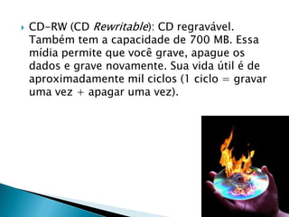    CD-RW (CD Rewritable): CD regravável.
    Também tem a capacidade de 700 MB. Essa
    mídia permite que você grave, apague os
    dados e grave novamente. Sua vida útil é de
    aproximadamente mil ciclos (1 ciclo = gravar
    uma vez + apagar uma vez).
 