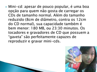    Mini-cd: apesar de pouco popular, é uma boa
    opção para quem não gosta de carregar os
    CDs de tamanho normal. Além do tamanho
    reduzido (8cm de diâmetro, contra os 12cm
    do CD normal), sua capacidade também é
    bem menor: 180 MB, ou 23:30 minutos. Os
    tocadores e gravadores de CD que possuem a
    “gaveta” são perfeitamente capazes de
    reproduzir e gravar mini-cds.
 