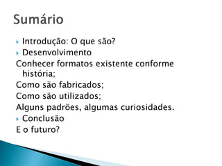 Introdução: O que são?
 Desenvolvimento
Conhecer formatos existente conforme
  história;
Como são fabricados;
Como são utilizados;
Alguns padrões, algumas curiosidades.
 Conclusão
E o futuro?
 