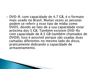    DVD-R: com capacidade de 4.7 GB, é o formato
    mais usado no Brasil. Muitas vezes as pessoas
    podem se referir a esse tipo de mídia como
    DVD5, devido ao fato de a sua capacidade estar
    próxima dos 5 GB. Também existem DVD-Rs
    com capacidade de 8.5 GB (também chamados de
    DVD9). Isso é possível porque são usadas duas
    camadas diferentes no mesmo lado do disco,
    praticamente dobrando a capacidade de
    armazenamento.
 
