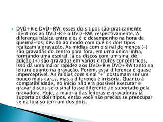    DVD+R e DVD+RW: esses dois tipos são praticamente
    idênticos ao DVD-R e o DVD-RW, respectivamente. A
    diferença básica entre eles é o desempenho na hora de
    queimá-los, devido ao modo com que os dois tipos
    realizam a gravação. As mídias com o sinal de menos (-)
    são gravadas do centro para fora, em uma única linha,
    formando uma espiral. Já os discos com um sinal de
    adição (+) são gravados em vários círculos concêntricos.
    Isso dá uma maior rapidez aos DVD+R e DVD+RW tanto na
    leitura quanto na gravação. Porém, essa diferença é quase
    imperceptível. As mídias com sinal “+” costumam ser um
    pouco mais caras, mas a diferença é irrisória. Quanto à
    compatibilidade, no início não era possível executar e
    gravar discos se o sinal fosse diferente ao suportado pela
    gravadora. Hoje, a maioria das leitoras e gravadoras já
    suporta os dois tipos, então você não precisa se preocupar
    se na loja só tem um dos dois.
 