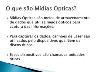    Mídias Ópticas são meios de armazenamento
    de dados que utiliza meios ópticos para
    captura das informações.

   Para capturar os dados, canhões de Laser são
    utilizados pelo dispositivos que lêem os
    discos óticos.

   Esses dispositivos são chamadas unidades
    óticas.
 