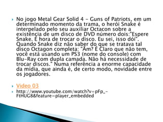    No jogo Metal Gear Solid 4 - Guns of Patriots, em um
    determinado momento da trama, o herói Snake é
    interpelado pelo seu auxiliar Octacon sobre a
    existência de um disco de DVD número dois:"Espere
    Snake. É hora de trocar o disco. Eu sei, isso dói".
    Quando Snake diz não saber do que se tratava tal
    disco Octagon completa: "Ãm? É Claro que não tem,
    você está usando um PS3 (nome do console) com
    Blu-Ray com dupla camada. Não há necessidade de
    trocar discos." Numa referência a enorme capacidade
    da mídia, que ainda é, de certo modo, novidade entre
    os jogadores.

   Video 03
   http://www.youtube.com/watch?v=pFp_-
    FtHUG8&feature=player_embedded
 