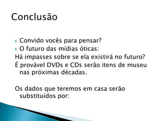 Conclusão

 Convido vocês para pensar?
 O futuro das mídias óticas:
Há impasses sobre se ela existirá no futuro?
É provável DVDs e CDs serão itens de museu
  nas próximas décadas.

Os dados que teremos em casa serão
 substituídos por:
 