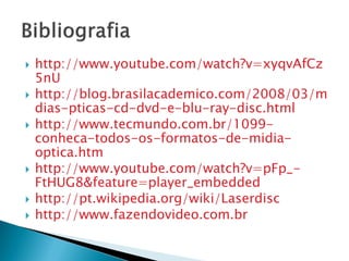    http://www.youtube.com/watch?v=xyqvAfCz
    5nU
   http://blog.brasilacademico.com/2008/03/m
    dias-pticas-cd-dvd-e-blu-ray-disc.html
   http://www.tecmundo.com.br/1099-
    conheca-todos-os-formatos-de-midia-
    optica.htm
   http://www.youtube.com/watch?v=pFp_-
    FtHUG8&feature=player_embedded
   http://pt.wikipedia.org/wiki/Laserdisc
   http://www.fazendovideo.com.br
 