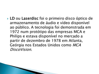    LD ou Laserdisc foi o primeiro disco óptico de
    armazenamento de áudio e vídeo disponível
    ao público. A tecnologia foi demonstrada em
    1972 num protótipo das empresas MCA e
    Philips e estava disponível no mercado a
    partir de dezembro de 1978 em Atlanta,
    Geórgia nos Estados Unidos como MCA
    DiscoVision.
 