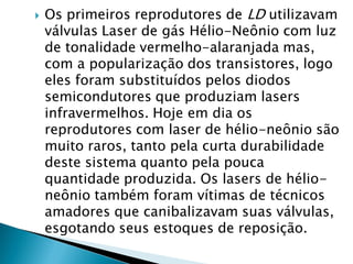    Os primeiros reprodutores de LD utilizavam
    válvulas Laser de gás Hélio-Neônio com luz
    de tonalidade vermelho-alaranjada mas,
    com a popularização dos transistores, logo
    eles foram substituídos pelos diodos
    semicondutores que produziam lasers
    infravermelhos. Hoje em dia os
    reprodutores com laser de hélio-neônio são
    muito raros, tanto pela curta durabilidade
    deste sistema quanto pela pouca
    quantidade produzida. Os lasers de hélio-
    neônio também foram vítimas de técnicos
    amadores que canibalizavam suas válvulas,
    esgotando seus estoques de reposição.
 