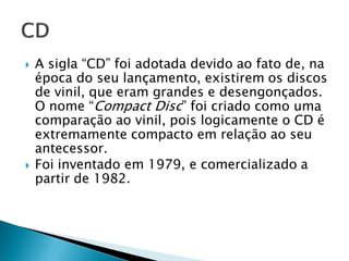    A sigla “CD” foi adotada devido ao fato de, na
    época do seu lançamento, existirem os discos
    de vinil, que eram grandes e desengonçados.
    O nome “Compact Disc” foi criado como uma
    comparação ao vinil, pois logicamente o CD é
    extremamente compacto em relação ao seu
    antecessor.
   Foi inventado em 1979, e comercializado a
    partir de 1982.
 