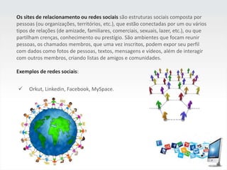 Os sites de relacionamento ou redes sociaissão estruturas sociais composta por pessoas (ou organizações, territórios, etc.), que estão conectadas por um ou vários tipos de relações (de amizade, familiares, comerciais, sexuais, lazer, etc.), ou que partilham crenças, conhecimento ou prestígio. São ambientes que focam reunir pessoas, os chamados membros, que uma vez inscritos, podem expor seu perfil com dados como fotos de pessoas, textos, mensagens e vídeos, além de interagir com outros membros, criando listas de amigos e comunidades.Exemplos de redes sociais:     Orkut, Linkedin, Facebook, MySpace.O termo Mídia Social ou Social Media descreve as ferramentas on-line que as pessoas usam para compartilhar conteúdo, perfis, opiniões, visões, experiências, perspectivas e mídia em si, facilitando assim conversas on-line e interação entre grupos de pessoas. Essas ferramentas incluem blogs, fóruns, podcasts, micro blogs, Lifestreams, bookmarks, redes, comunidades, Wikis, e Vlogs.Exemplos de redes sociais:     Blogs, fóruns, podcasts, microblogs, redes sociais,wikis, bookmarks, etc.