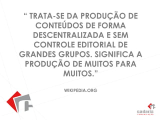 “ Trata-se da produção de conteúdos de forma descentralizada e sem controle editorial de grandes grupos. Significa a produção de muitos para muitos.” Wikipedia.org