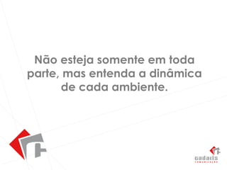 Não esteja somente em toda parte, mas entenda a dinâmica de cada ambiente.