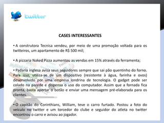 CASES INTERESSANTES
• A construtora Tecnisa vendeu, por meio de uma promoção voltada para os
twitteiros, um apartamento de R$ 500 mil;
• A pizzaria Naked Pizza aumentou as vendas em 15% através da ferramenta;
• Padaria inglesa avisa seus seguidores sempre que sai pão quentinho do forno.
Para isso, utiliza-se de um dispositivo (resistente à água, farinha e ovos)
desenvolvido por uma empresa londrina de tecnologia. O gadget pode ser
colado na parede e dispensa o uso do computador. Assim que a fornada fica
pronta, basta apertar o botão e enviar uma mensagem pré-elaborada para os
clientes.
• O capitão do Corinthians, William, teve o carro furtado. Postou a foto do
veículo no twitter e um torcedor do clube e seguidor do atleta no twitter
encontrou o carro e avisou ao jogador.
 