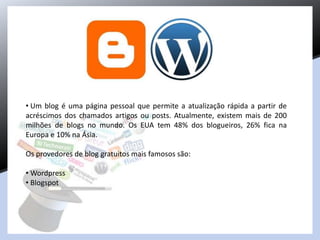 • Um blog é uma página pessoal que permite a atualização rápida a partir de
acréscimos dos chamados artigos ou posts. Atualmente, existem mais de 200
milhões de blogs no mundo. Os EUA tem 48% dos blogueiros, 26% fica na
Europa e 10% na Ásia.
Os provedores de blog gratuitos mais famosos são:
• Wordpress
• Blogspot
 