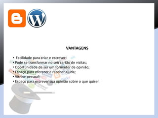 VANTAGENS
• Facilidade para criar e escrever;
• Pode se transformar no seu cartão de visitas;
• Oportunidade de ser um formador de opinião;
• Espaço para oferecer e receber ajuda;
• Vitrine pessoal;
• Espaço para escrever sua opinião sobre o que quiser.
 