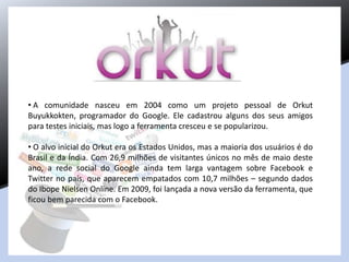 • A comunidade nasceu em 2004 como um projeto pessoal de Orkut
Buyukkokten, programador do Google. Ele cadastrou alguns dos seus amigos
para testes iniciais, mas logo a ferramenta cresceu e se popularizou.
• O alvo inicial do Orkut era os Estados Unidos, mas a maioria dos usuários é do
Brasil e da Índia. Com 26,9 milhões de visitantes únicos no mês de maio deste
ano, a rede social do Google ainda tem larga vantagem sobre Facebook e
Twitter no país, que aparecem empatados com 10,7 milhões – segundo dados
do Ibope Nielsen Online. Em 2009, foi lançada a nova versão da ferramenta, que
ficou bem parecida com o Facebook.
 
