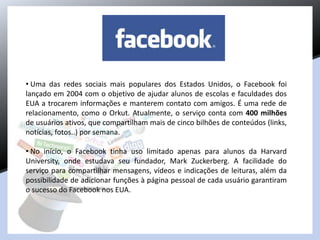 • Uma das redes sociais mais populares dos Estados Unidos, o Facebook foi
lançado em 2004 com o objetivo de ajudar alunos de escolas e faculdades dos
EUA a trocarem informações e manterem contato com amigos. É uma rede de
relacionamento, como o Orkut. Atualmente, o serviço conta com 400 milhões
de usuários ativos, que compartilham mais de cinco bilhões de conteúdos (links,
notícias, fotos..) por semana.
• No início, o Facebook tinha uso limitado apenas para alunos da Harvard
University, onde estudava seu fundador, Mark Zuckerberg. A facilidade do
serviço para compartilhar mensagens, vídeos e indicações de leituras, além da
possibilidade de adicionar funções à página pessoal de cada usuário garantiram
o sucesso do Facebook nos EUA.
 