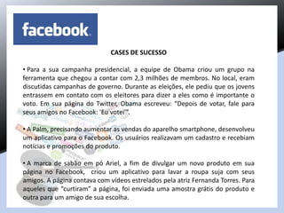 CASES DE SUCESSO
• Para a sua campanha presidencial, a equipe de Obama criou um grupo na
ferramenta que chegou a contar com 2,3 milhões de membros. No local, eram
discutidas campanhas de governo. Durante as eleições, ele pediu que os jovens
entrassem em contato com os eleitores para dizer a eles como é importante o
voto. Em sua página do Twitter, Obama escreveu: “Depois de votar, fale para
seus amigos no Facebook: 'Eu votei'”.
• A Palm, precisando aumentar as vendas do aparelho smartphone, desenvolveu
um aplicativo para o Facebook. Os usuários realizavam um cadastro e recebiam
notícias e promoções do produto.
• A marca de sabão em pó Ariel, a fim de divulgar um novo produto em sua
página no Facebook, criou um aplicativo para lavar a roupa suja com seus
amigos. A página contava com vídeos estrelados pela atriz Fernanda Torres. Para
aqueles que “curtiram” a página, foi enviada uma amostra grátis do produto e
outra para um amigo de sua escolha.
 