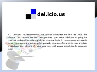 • O Delicious foi desenvolvido por Joshua Schachter no final de 2003. Ele
oferece um serviço on-line que permite que você adicione e pesquise
bookmarks (favoritos) sobre qualquer assunto. Mais do que um mecanismo de
buscas para encontrar o que quiser na web, ele é uma ferramenta para arquivar
e catalogar seus sites preferidos para que você possa acessá-los de qualquer
lugar.
 