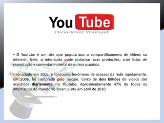 • O Youtube é um site que popularizou o compartilhamento de vídeos na
internet. Nele, o internauta pode cadastrar suas produções, criar listas de
reprodução e comentar material de outros usuários.
• Foi criado em 2005, e tornou-se fenômeno de acessos da rede rapidamente.
Em 2006, foi comprado pelo Google. Cerca de dois bilhões de vídeos são
assistidos diariamente no Youtube. Aproximadamente 47% de todos os
internautas do mundo visitaram o site em abril de 2010.
 