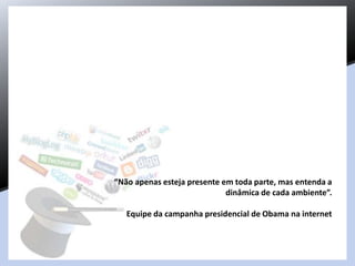 “Não apenas esteja presente em toda parte, mas entenda a
dinâmica de cada ambiente”.
Equipe da campanha presidencial de Obama na internet
 