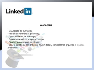 VANTAGENS
• Divulgação do currículo;
• Pedido de referências pessoais;
• Oportunidades de emprego;
• Encontro de velhos amigos e colegas;
• Receber propostas de negócios;
• Criar e colaborar em projetos, reunir dados, compartilhar arquivos e resolver
problemas.
 