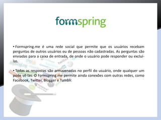 • Formspring.me é uma rede social que permite que os usuários recebam
perguntas de outros usuários ou de pessoas não cadastradas. As perguntas são
enviadas para a caixa de entrada, de onde o usuário pode responder ou excluí-
las.
• Todas as respostas são armazenadas no perfil do usuário, onde qualquer um
pode vê-las. O Formspring.me permite ainda conexões com outras redes, como
Facebook, Twitter, Blogger e Tumblr.
 