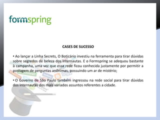 CASES DE SUCESSO
• Ao lançar a Linha Secrets, O Boticário investiu na ferramenta para tirar dúvidas
sobre segredos de beleza dos internautas. E o Formspring se adequou bastante
à campanha, uma vez que essa rede ficou conhecida justamente por permitir a
postagem de perguntas anônimas, possuindo um ar de mistério;
• O Governo de São Paulo também ingressou na rede social para tirar dúvidas
dos internautas dos mais variados assuntos referentes a cidade.
 