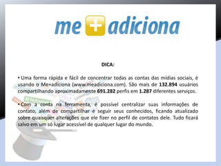DICA:
• Uma forma rápida e fácil de concentrar todas as contas das mídias sociais, é
usando o Me+adiciona (www.meadiciona.com). São mais de 132.894 usuários
compartilhando aproximadamente 691.282 perfis em 1.287 diferentes serviços.
• Com a conta na ferramenta, é possível centralizar suas informações de
contato, além de compartilhar e seguir seus conhecidos, ficando atualizado
sobre quaisquer alterações que ele fizer no perfil de contatos dele. Tudo ficará
salvo em um só lugar acessível de qualquer lugar do mundo.
 