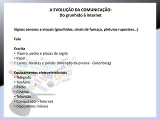 A EVOLUÇÃO DA COMUNICAÇÃO:
Do grunhido à internet
Signos sonoros e visuais (grunhidos, sinais de fumaça, pinturas rupestres...)
Fala
Escrita
• Papiro, pedra e placas de argila
• Papel
• Livros, revistas e jornais (Invenção da prensa - Gutenberg)
Equipamentos eletroeletrônicos
• Telégrafo
• Telefone
• Rádio
• Cinema
• Televisão
• Computador - Internet
• Dispositivos móveis
 