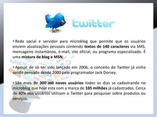 • Rede social e servidor para microblog que permite que os usuários
enviem atualizações pessoais contendo textos de 140 caracteres via SMS,
mensageiro instantâneo, e-mail, site oficial, ou programa especializado. É
uma mistura de blog e MSN.
• Apesar de só ter sido lançado em 2006, o conceito do Twitter já vinha
sendo pensado desde 2000 pelo programador Jack Dorsey.
• São mais de 300 mil novos usuários todos os dias se cadastrando no
microblog que hoje esta com a marca de 105 milhões já cadastrados. Cerca
de 40% dos usuários utilizam o Twitter para pesquisar sobre produtos ou
serviços.
 