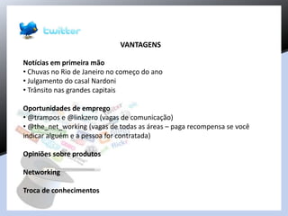 VANTAGENS
Notícias em primeira mão
• Chuvas no Rio de Janeiro no começo do ano
• Julgamento do casal Nardoni
• Trânsito nas grandes capitais
Oportunidades de emprego
• @trampos e @linkzero (vagas de comunicação)
• @the_net_working (vagas de todas as áreas – paga recompensa se você
indicar alguém e a pessoa for contratada)
Opiniões sobre produtos
Networking
Troca de conhecimentos
 